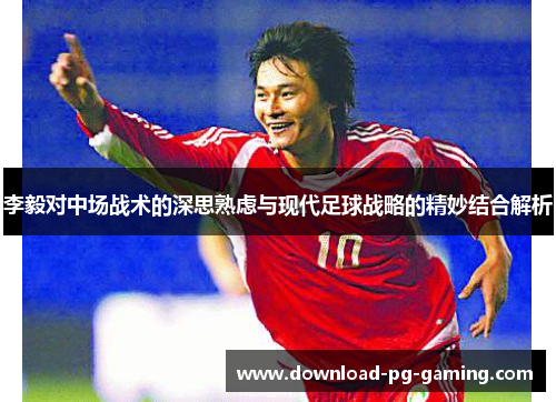 李毅对中场战术的深思熟虑与现代足球战略的精妙结合解析