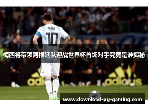 梅西将带领阿根廷队迎战世界杯首场对手究竟是谁揭秘