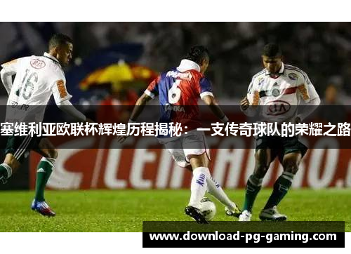 塞维利亚欧联杯辉煌历程揭秘：一支传奇球队的荣耀之路