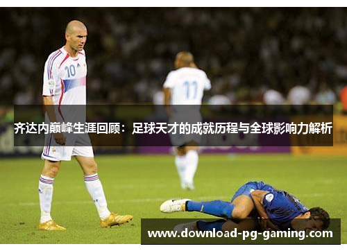 齐达内巅峰生涯回顾：足球天才的成就历程与全球影响力解析