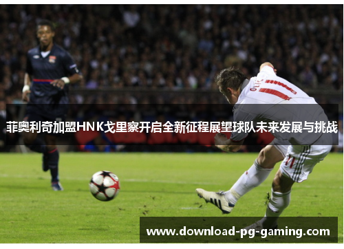 菲奥利奇加盟HNK戈里察开启全新征程展望球队未来发展与挑战