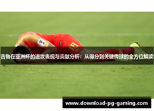 吉鲁在亚洲杯的进攻表现与贡献分析：从得分到关键传球的全方位解读