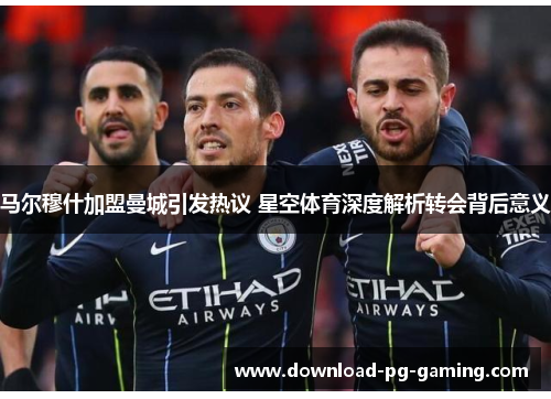 马尔穆什加盟曼城引发热议 星空体育深度解析转会背后意义